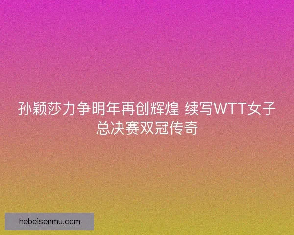 孙颖莎力争明年再创辉煌 续写WTT女子总决赛双冠传奇